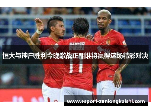 恒大与神户胜利今晚激战正酣谁将赢得这场精彩对决