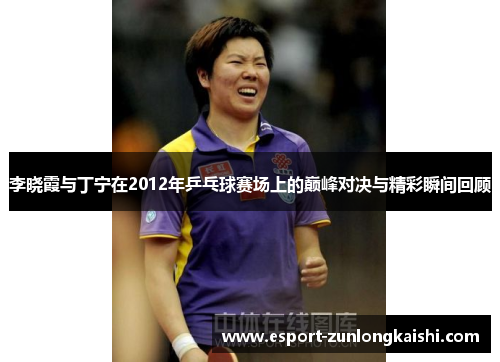 李晓霞与丁宁在2012年乒乓球赛场上的巅峰对决与精彩瞬间回顾
